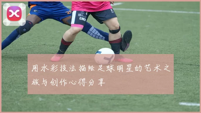 用水彩技法描绘足球明星的艺术之旅与创作心得分享