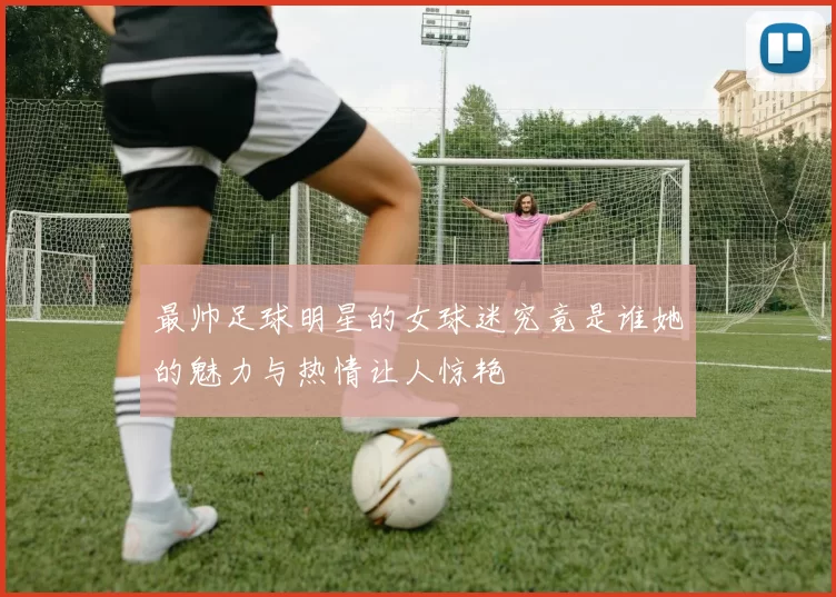 最帅足球明星的女球迷究竟是谁她的魅力与热情让人惊艳