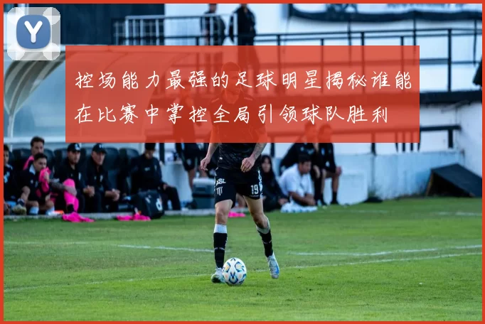 控场能力最强的足球明星揭秘谁能在比赛中掌控全局引领球队胜利