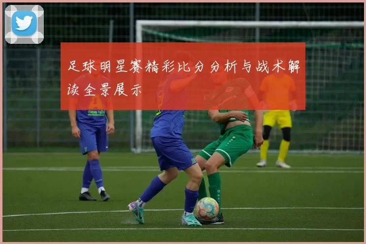 足球明星赛精彩比分分析与战术解读全景展示
