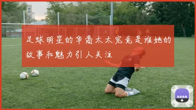 足球明星的华裔太太究竟是谁她的故事和魅力引人关注