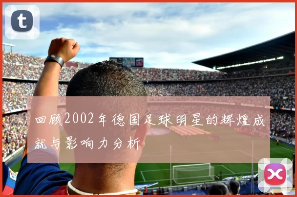 回顾2002年德国足球明星的辉煌成就与影响力分析