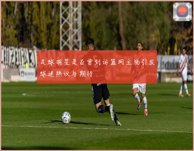 足球明星是否曾到访篮网主场引发球迷热议与期待