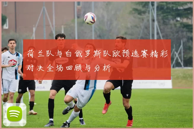 荷兰队与白俄罗斯队欧预选赛精彩对决全场回顾与分析