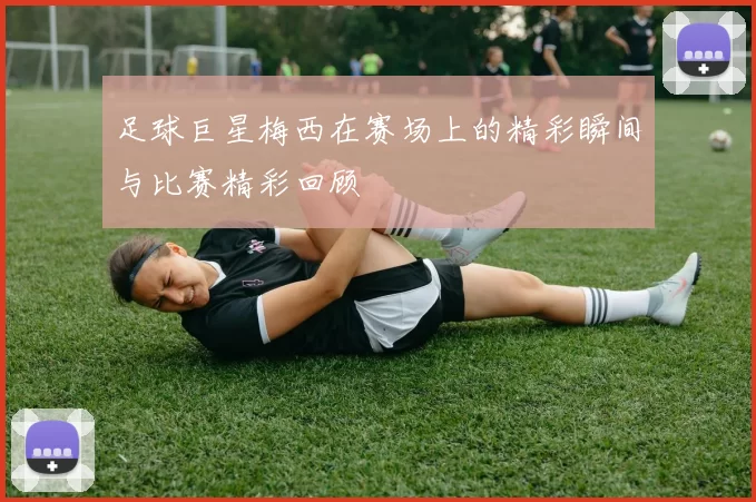 足球巨星梅西在赛场上的精彩瞬间与比赛精彩回顾