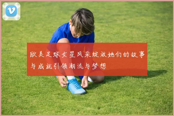 欧美足球女星风采绽放她们的故事与成就引领潮流与梦想