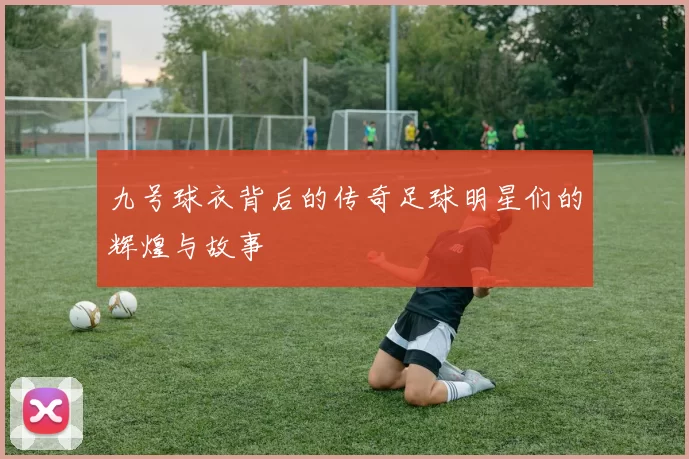 九号球衣背后的传奇足球明星们的辉煌与故事