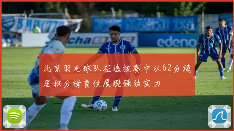 北京羽毛球队在选拔赛中以62分稳居积分榜首位展现强劲实力