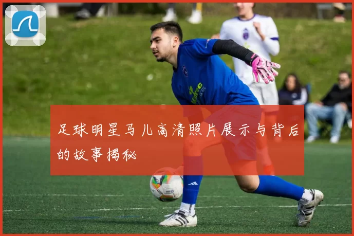 足球明星马儿高清照片展示与背后的故事揭秘