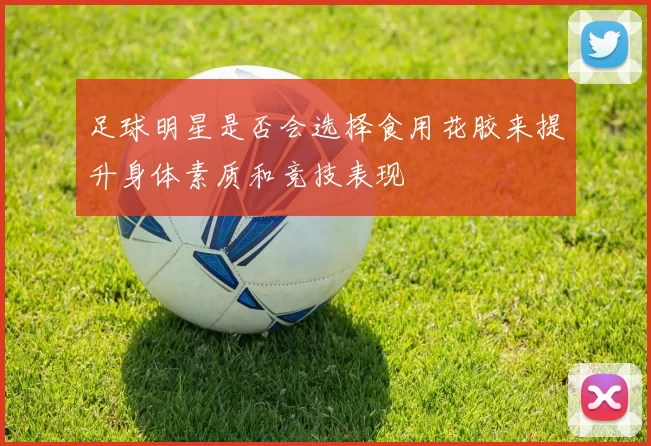 足球明星是否会选择食用花胶来提升身体素质和竞技表现