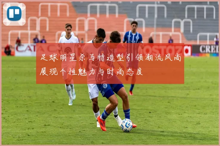 足球明星杀马特造型引领潮流风尚展现个性魅力与时尚态度