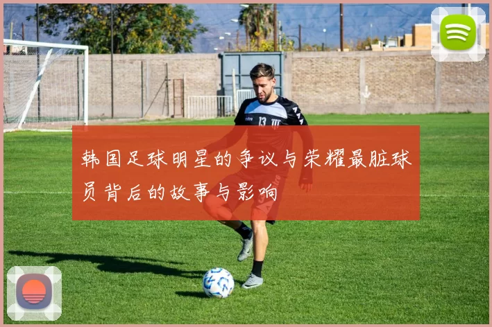 韩国足球明星的争议与荣耀最脏球员背后的故事与影响