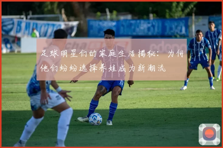 足球明星们的家庭生活揭秘：为何他们纷纷选择养娃成为新潮流