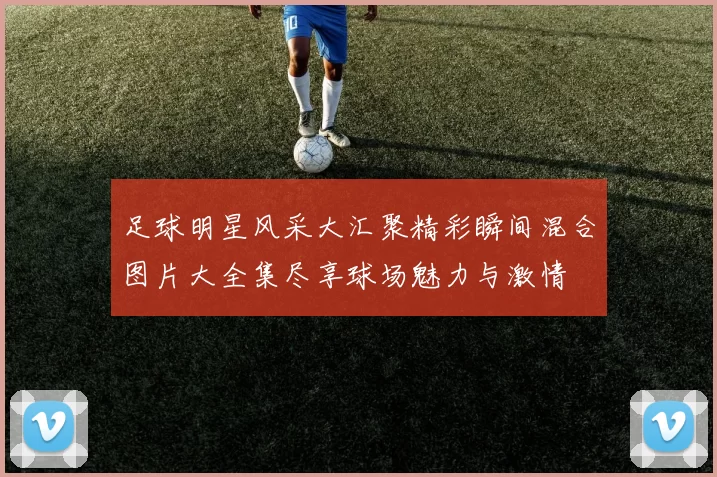 足球明星风采大汇聚精彩瞬间混合图片大全集尽享球场魅力与激情