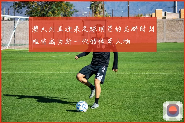澳大利亚迎来足球明星的光辉时刻谁将成为新一代的传奇人物