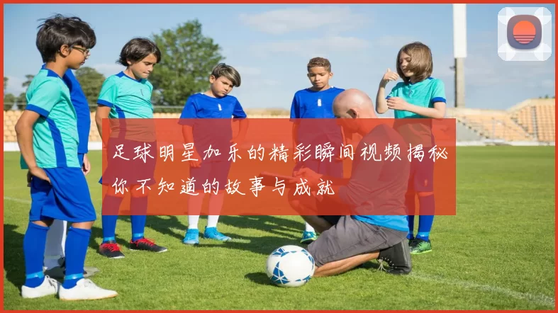 足球明星加乐的精彩瞬间视频揭秘你不知道的故事与成就