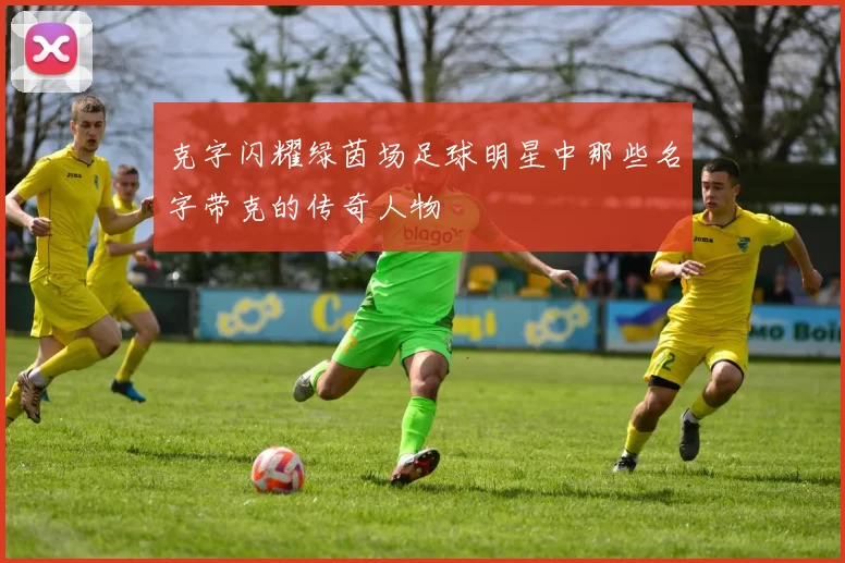克字闪耀绿茵场足球明星中那些名字带克的传奇人物