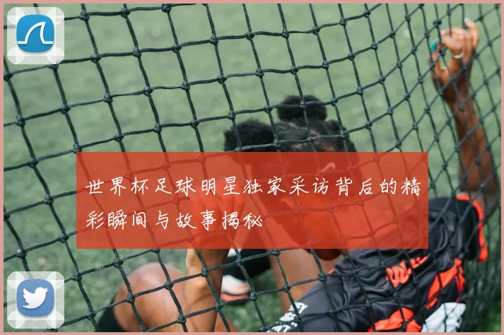 世界杯足球明星独家采访背后的精彩瞬间与故事揭秘