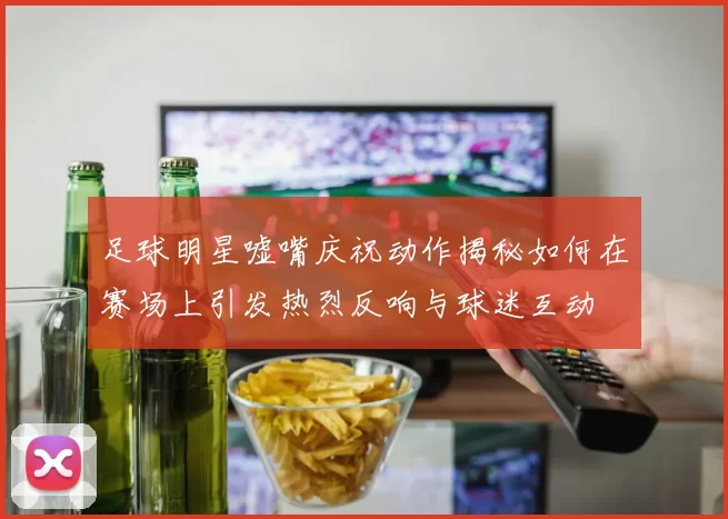 足球明星嘘嘴庆祝动作揭秘如何在赛场上引发热烈反响与球迷互动