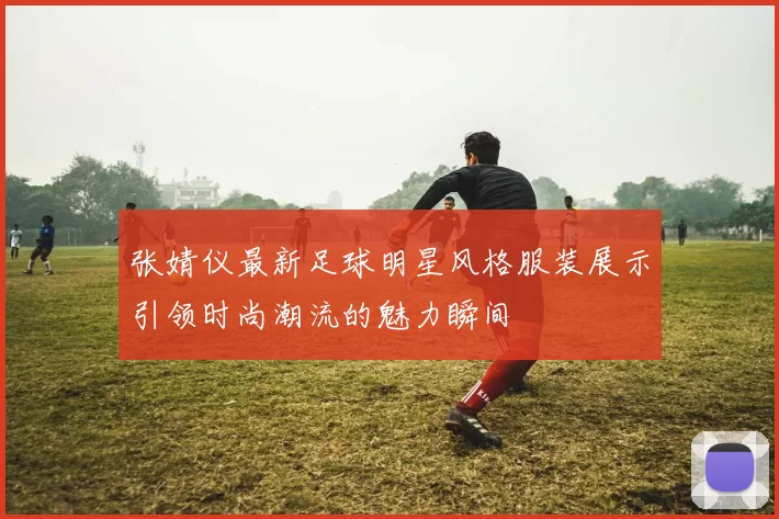 张婧仪最新足球明星风格服装展示引领时尚潮流的魅力瞬间