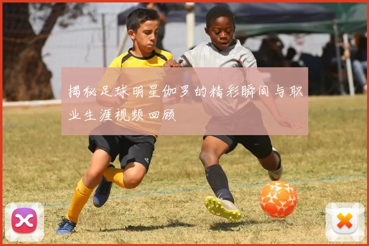 揭秘足球明星伽罗的精彩瞬间与职业生涯视频回顾