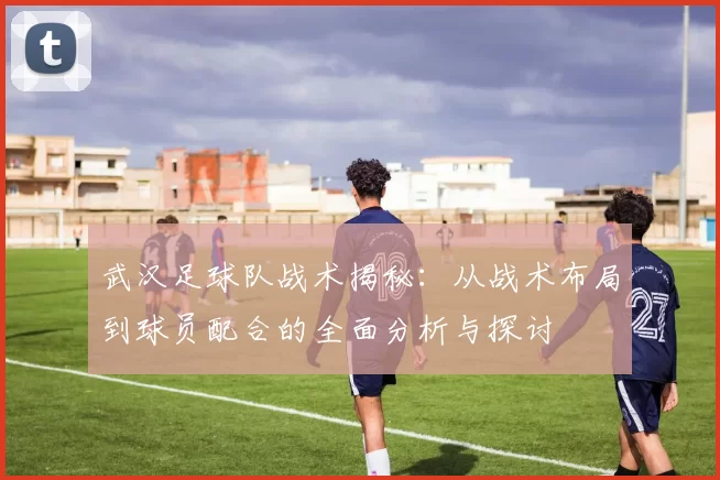 武汉足球队战术揭秘：从战术布局到球员配合的全面分析与探讨