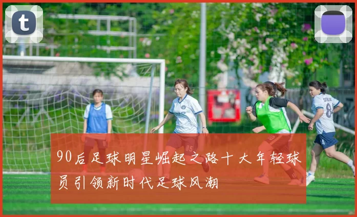 90后足球明星崛起之路十大年轻球员引领新时代足球风潮