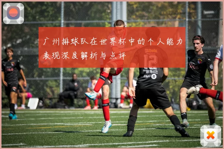 广州排球队在世界杯中的个人能力表现深度解析与点评