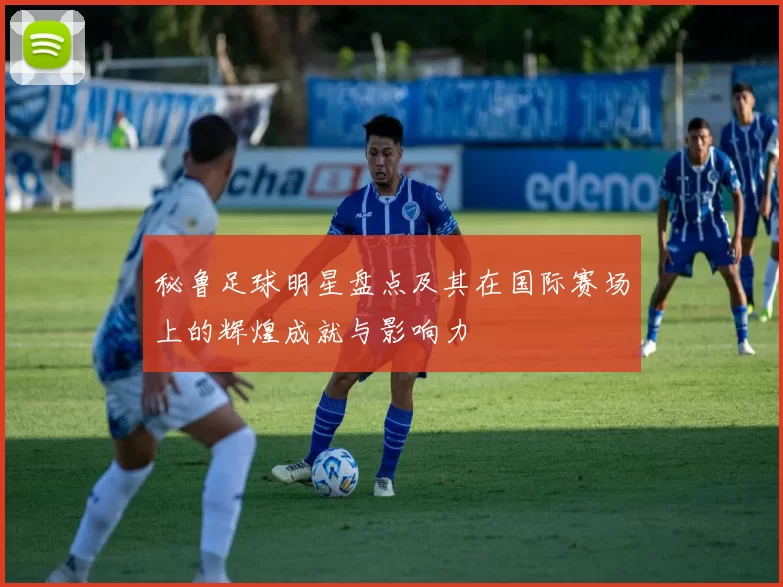 秘鲁足球明星盘点及其在国际赛场上的辉煌成就与影响力