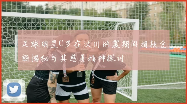 足球明星C罗在汶川地震期间捐款金额揭秘与其慈善精神探讨