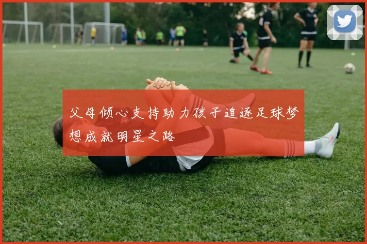父母倾心支持助力孩子追逐足球梦想成就明星之路