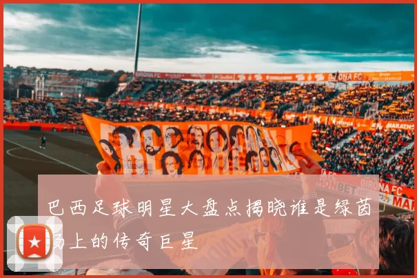 巴西足球明星大盘点揭晓谁是绿茵场上的传奇巨星
