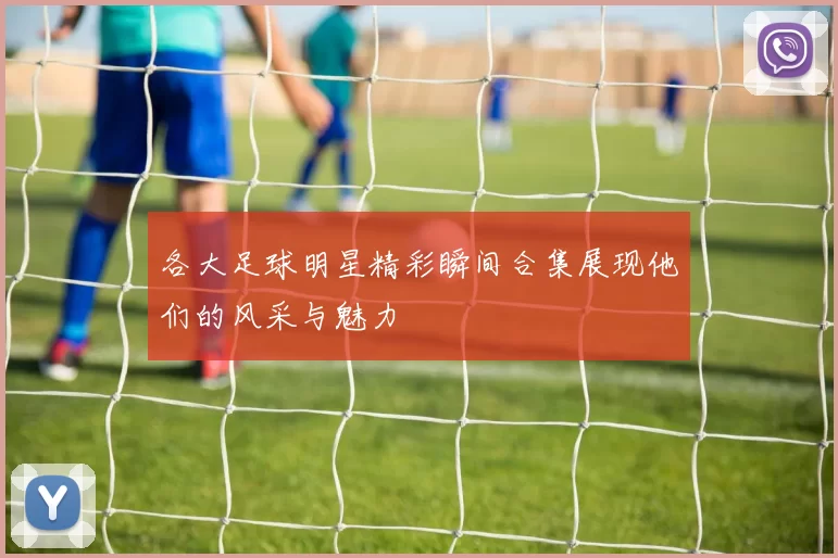 各大足球明星精彩瞬间合集展现他们的风采与魅力