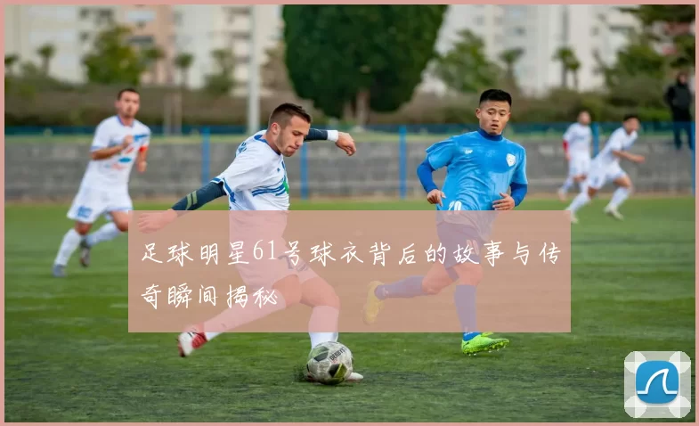 足球明星61号球衣背后的故事与传奇瞬间揭秘