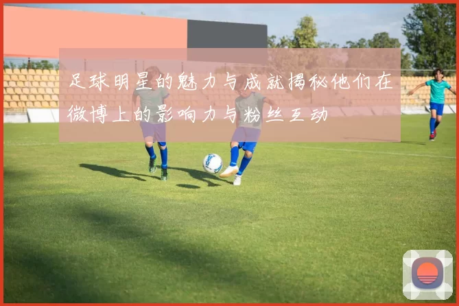 足球明星的魅力与成就揭秘他们在微博上的影响力与粉丝互动