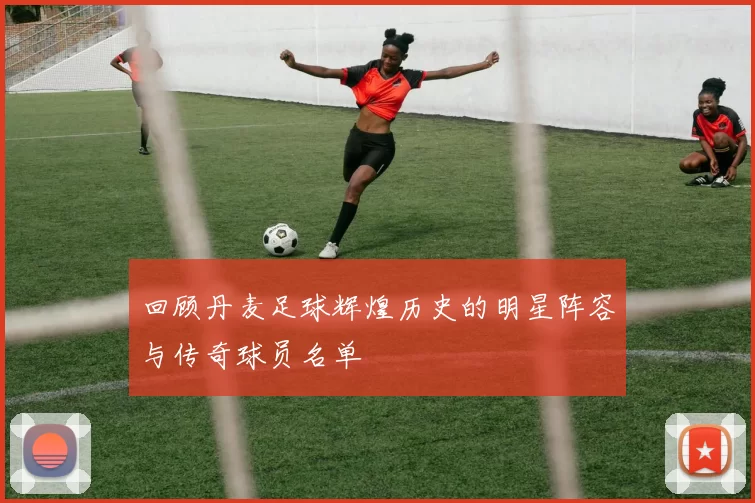 回顾丹麦足球辉煌历史的明星阵容与传奇球员名单