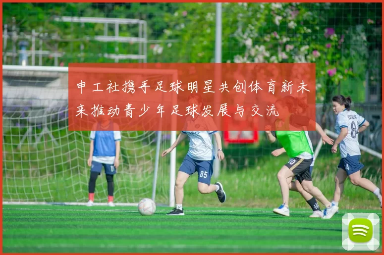 申工社携手足球明星共创体育新未来推动青少年足球发展与交流