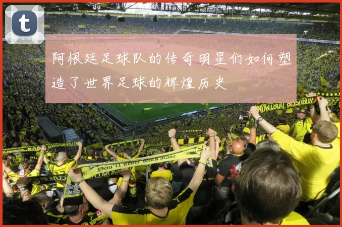 阿根廷足球队的传奇明星们如何塑造了世界足球的辉煌历史