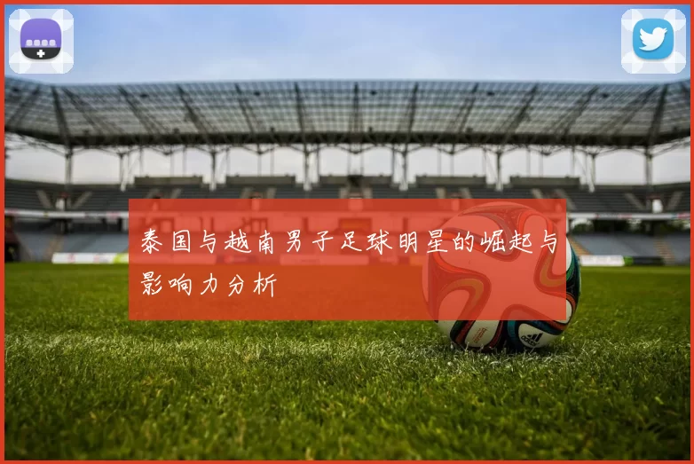 泰国与越南男子足球明星的崛起与影响力分析