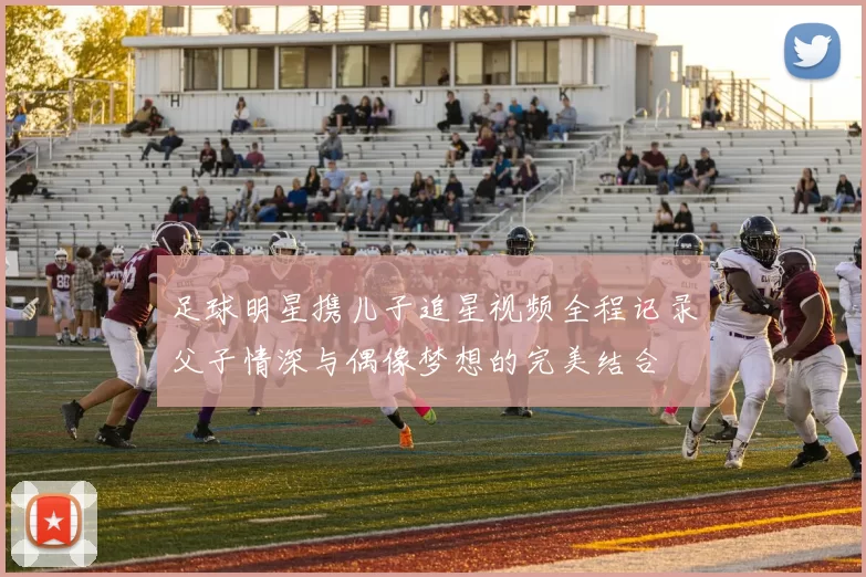 足球明星携儿子追星视频全程记录父子情深与偶像梦想的完美结合