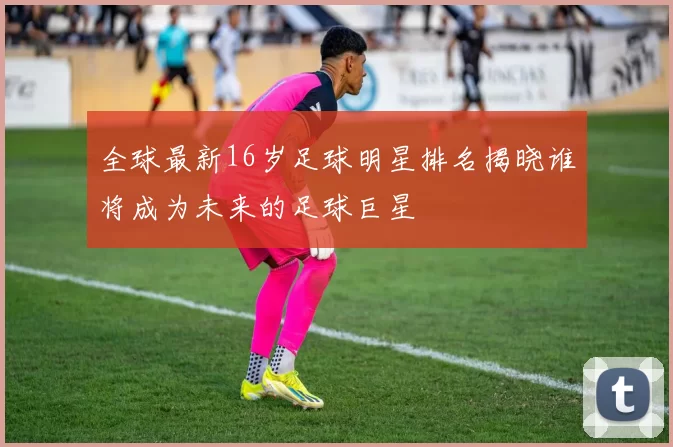 全球最新16岁足球明星排名揭晓谁将成为未来的足球巨星