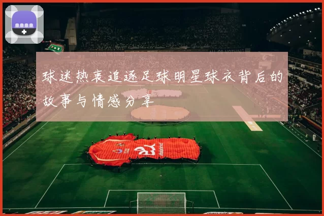 球迷热衷追逐足球明星球衣背后的故事与情感分享
