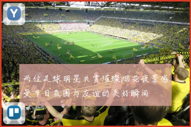 两位足球明星共赏璀璨烟花夜景感受节日氛围与友谊的美好瞬间