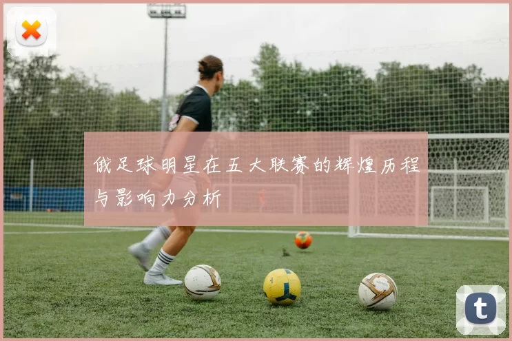 俄足球明星在五大联赛的辉煌历程与影响力分析