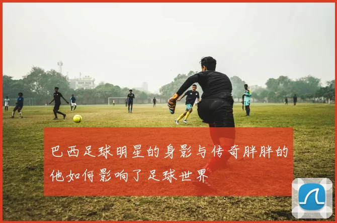 巴西足球明星的身影与传奇胖胖的他如何影响了足球世界