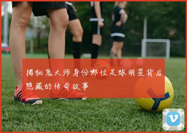 揭秘鬼大师身份哪位足球明星背后隐藏的传奇故事