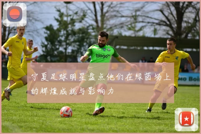 宁夏足球明星盘点他们在绿茵场上的辉煌成就与影响力