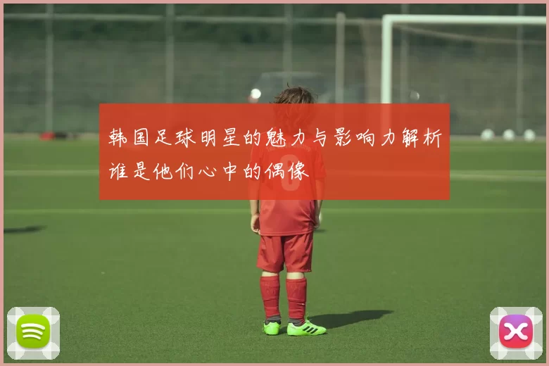 韩国足球明星的魅力与影响力解析谁是他们心中的偶像