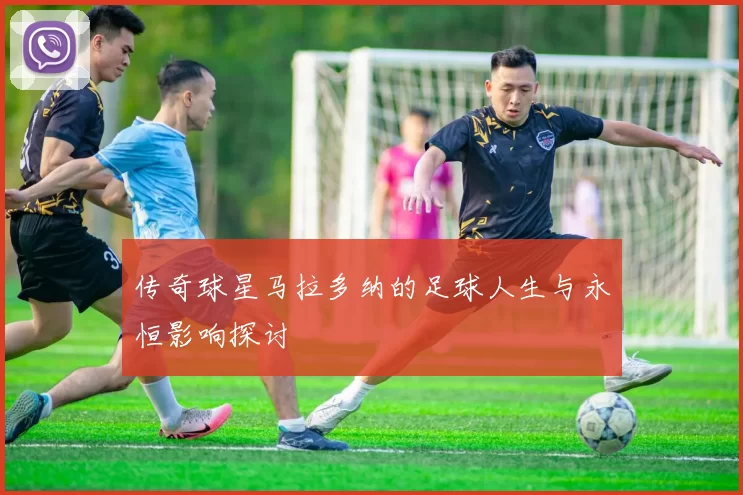 传奇球星马拉多纳的足球人生与永恒影响探讨