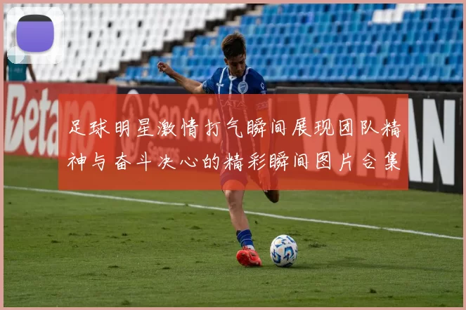 足球明星激情打气瞬间展现团队精神与奋斗决心的精彩瞬间图片合集